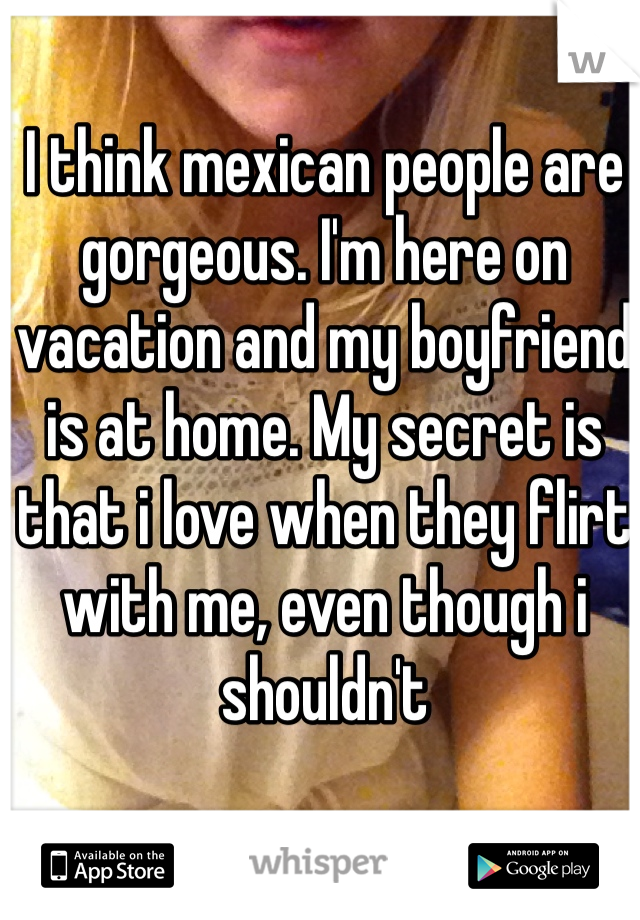I think mexican people are gorgeous. I'm here on vacation and my boyfriend is at home. My secret is that i love when they flirt with me, even though i shouldn't