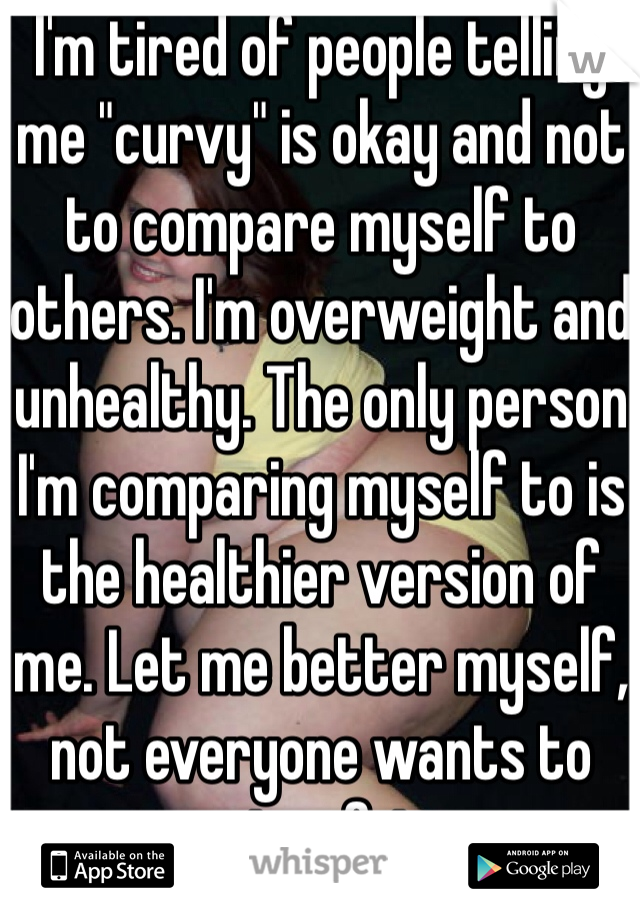 I'm tired of people telling me "curvy" is okay and not to compare myself to others. I'm overweight and unhealthy. The only person I'm comparing myself to is the healthier version of me. Let me better myself, not everyone wants to stay fat