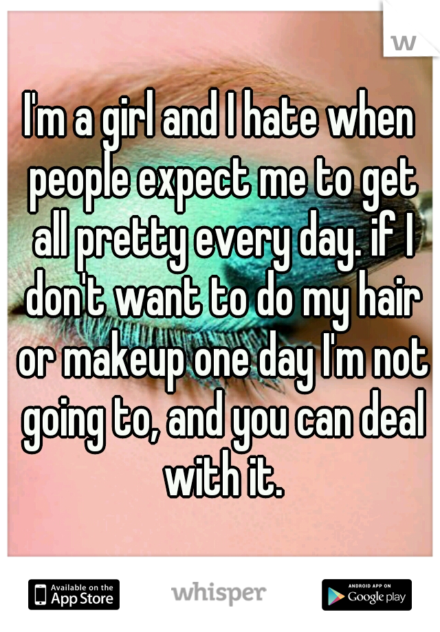 I'm a girl and I hate when people expect me to get all pretty every day. if I don't want to do my hair or makeup one day I'm not going to, and you can deal with it.