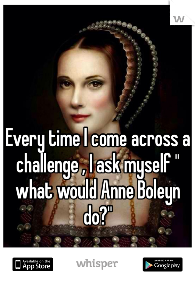 Every time I come across a challenge , I ask myself " what would Anne Boleyn do?"