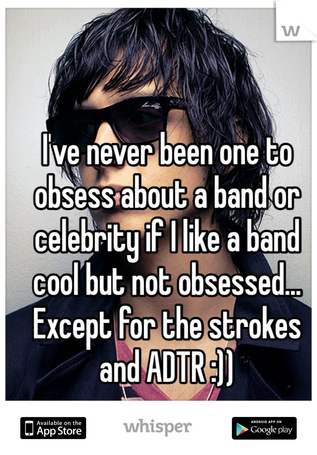 I've never been one to obsess about a band or celebrity if I like a band cool but not obsessed... Except for the strokes and ADTR :))