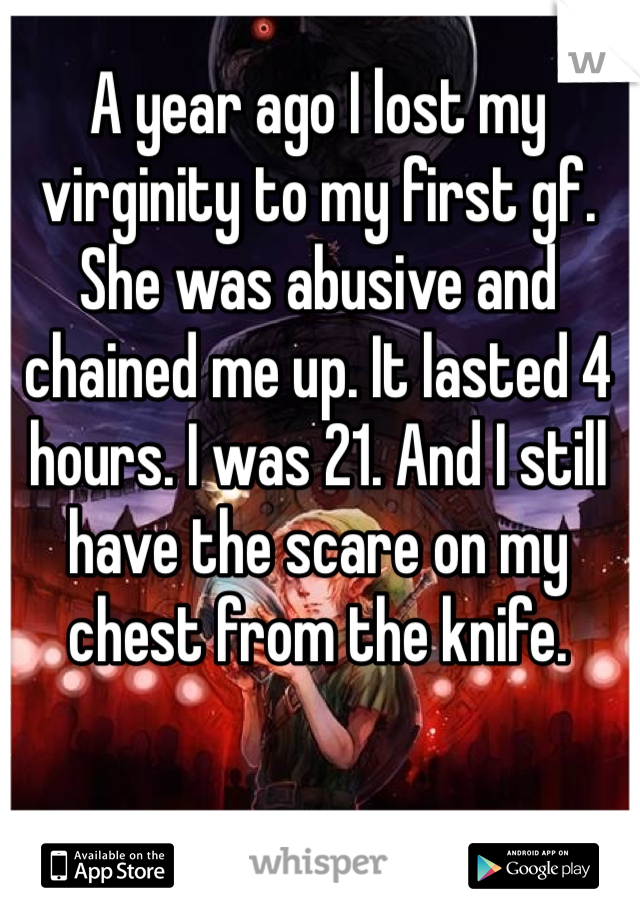 A year ago I lost my virginity to my first gf. She was abusive and chained me up. It lasted 4 hours. I was 21. And I still have the scare on my chest from the knife. 