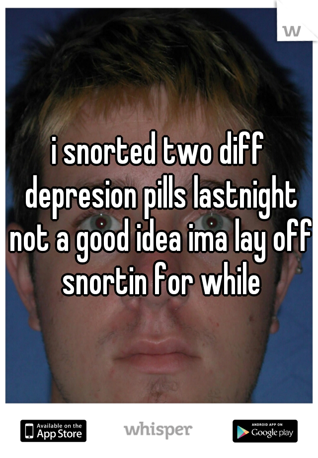 i snorted two diff depresion pills lastnight not a good idea ima lay off snortin for while