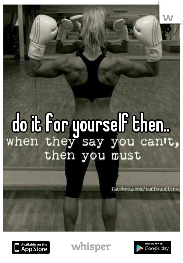 do it for yourself then..