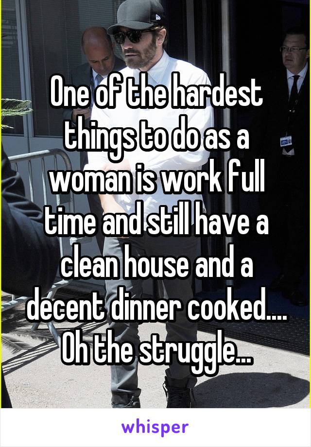 One of the hardest things to do as a woman is work full time and still have a clean house and a decent dinner cooked.... Oh the struggle...