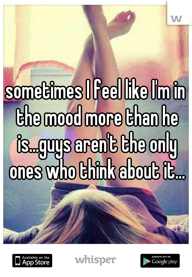 sometimes I feel like I'm in the mood more than he is...guys aren't the only ones who think about it...