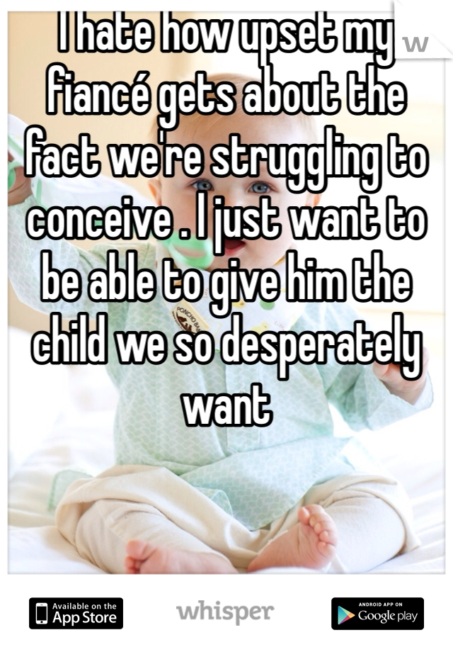 I hate how upset my fiancé gets about the fact we're struggling to conceive . I just want to be able to give him the child we so desperately want 