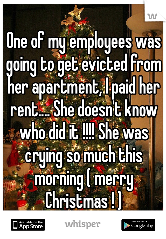 One of my employees was going to get evicted from her apartment, I paid her rent.... She doesn't know who did it !!!! She was crying so much this morning ( merry Christmas ! ) 