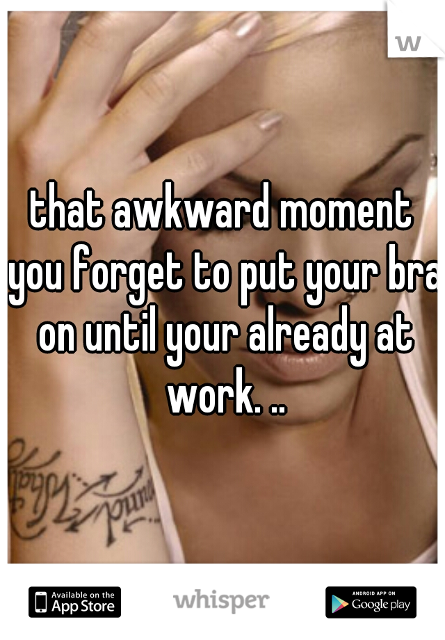 that awkward moment you forget to put your bra on until your already at work. ..