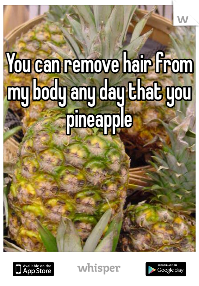 You can remove hair from my body any day that you pineapple