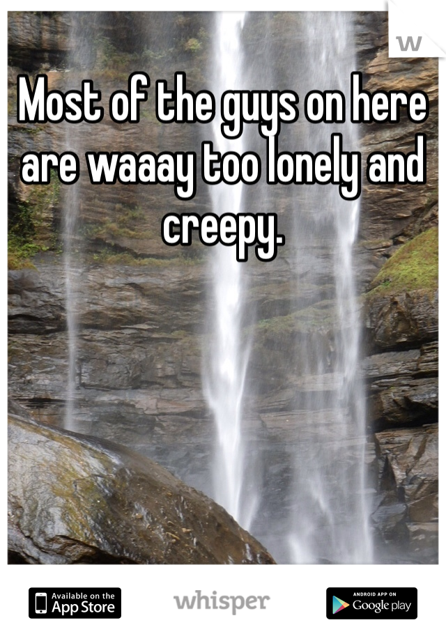 Most of the guys on here are waaay too lonely and creepy. 