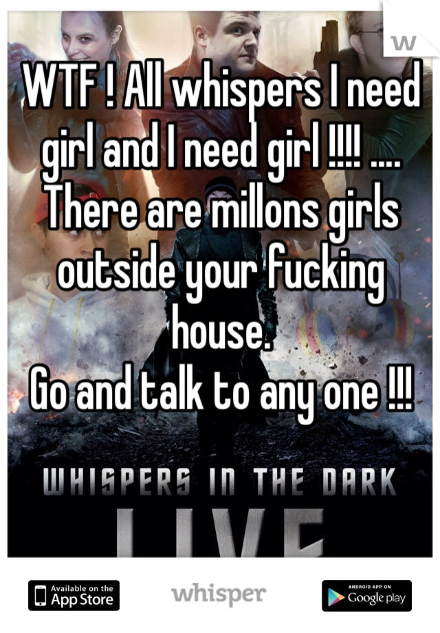 WTF ! All whispers I need girl and I need girl !!!! .... There are millons girls outside your fucking house. 
Go and talk to any one !!!

