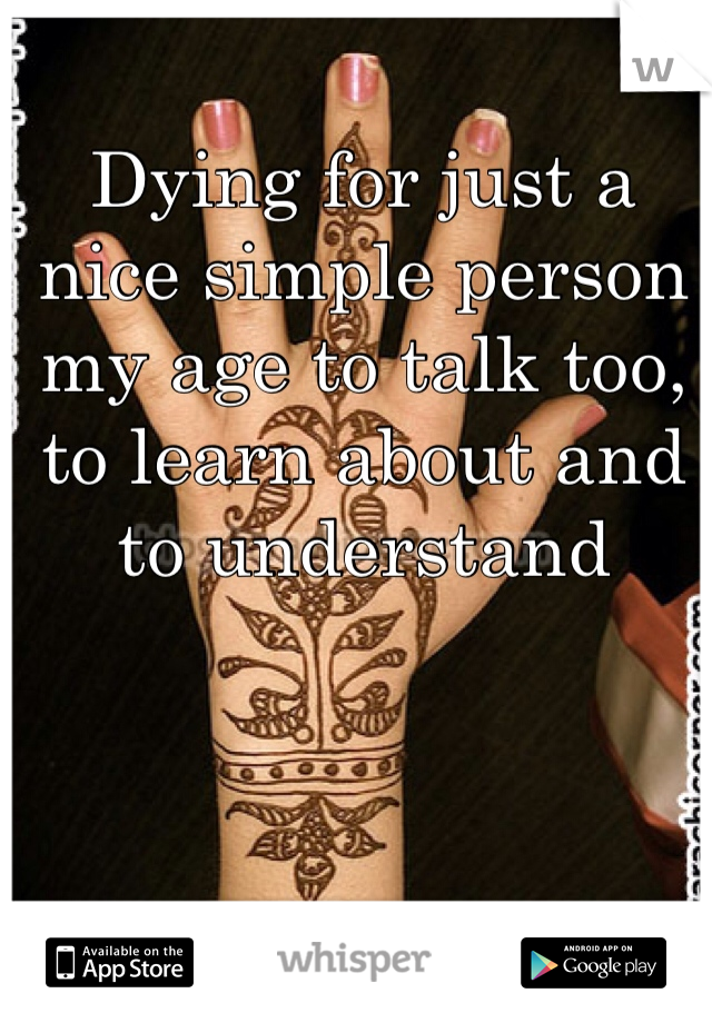 Dying for just a nice simple person my age to talk too, to learn about and to understand