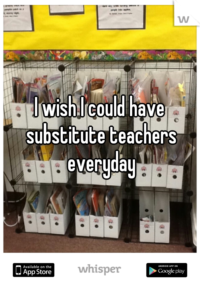 I wish I could have substitute teachers everyday