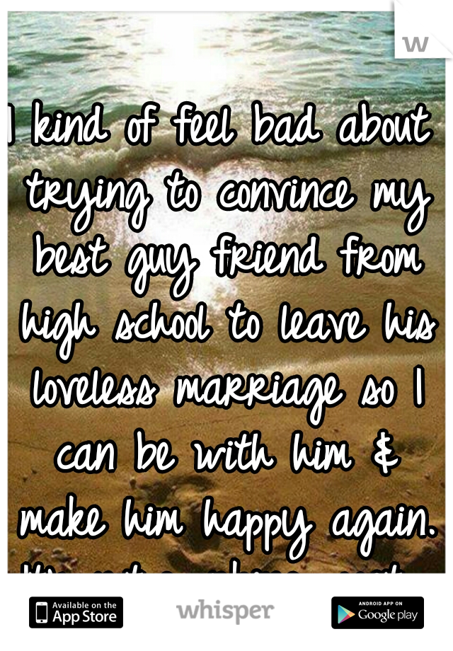 I kind of feel bad about trying to convince my best guy friend from high school to leave his loveless marriage so I can be with him & make him happy again. It's not working....yet. 