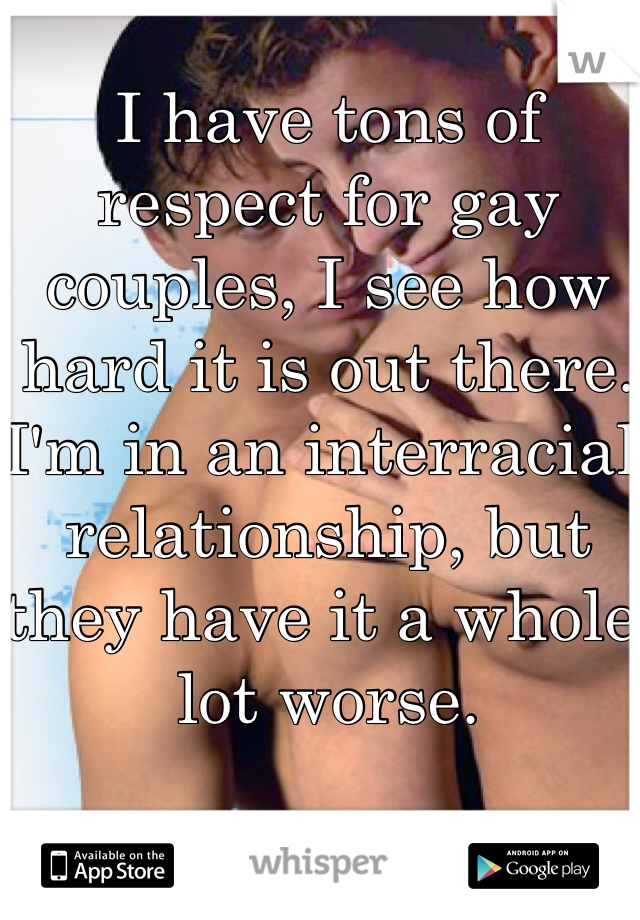I have tons of respect for gay couples, I see how hard it is out there. I'm in an interracial relationship, but they have it a whole lot worse. 