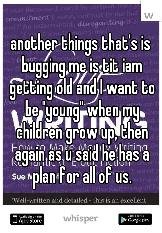 another things that's is bugging me is tit iam getting old and I want to be "young" when my children grow up, then again as u said he has a plan for all of us.