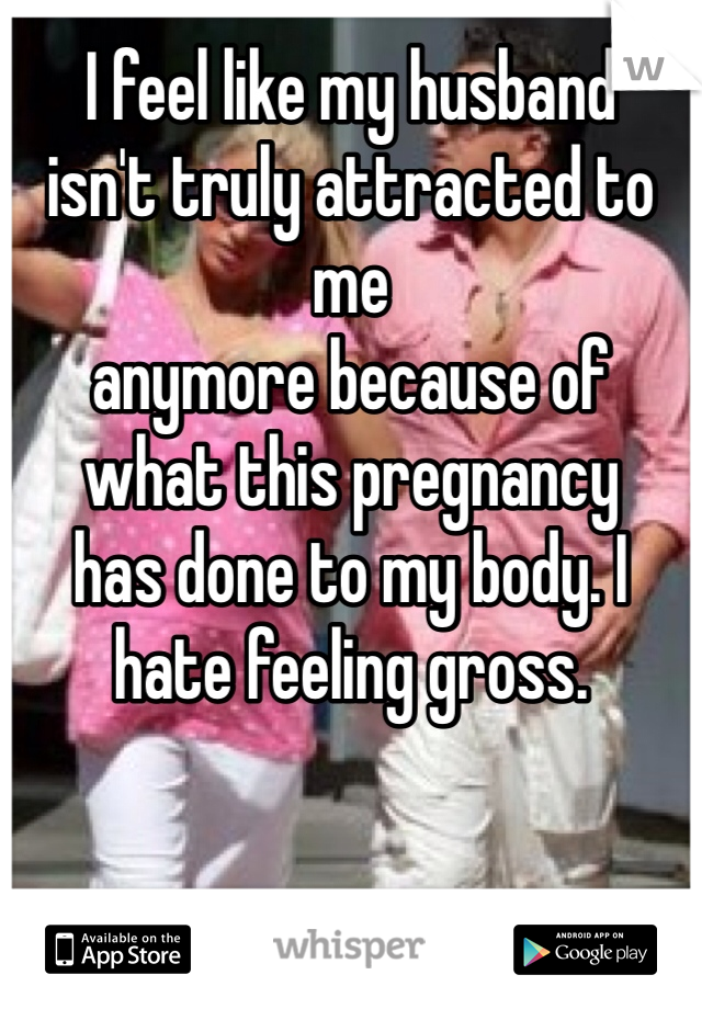 I feel like my husband 
isn't truly attracted to me 
anymore because of 
what this pregnancy 
has done to my body. I hate feeling gross.