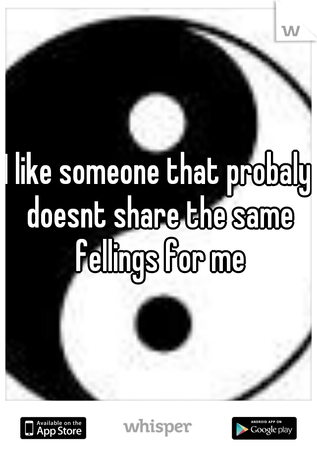 I like someone that probaly doesnt share the same fellings for me