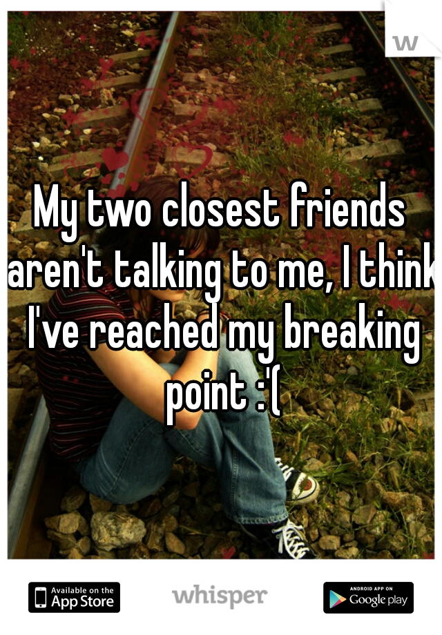 My two closest friends aren't talking to me, I think I've reached my breaking point :'(