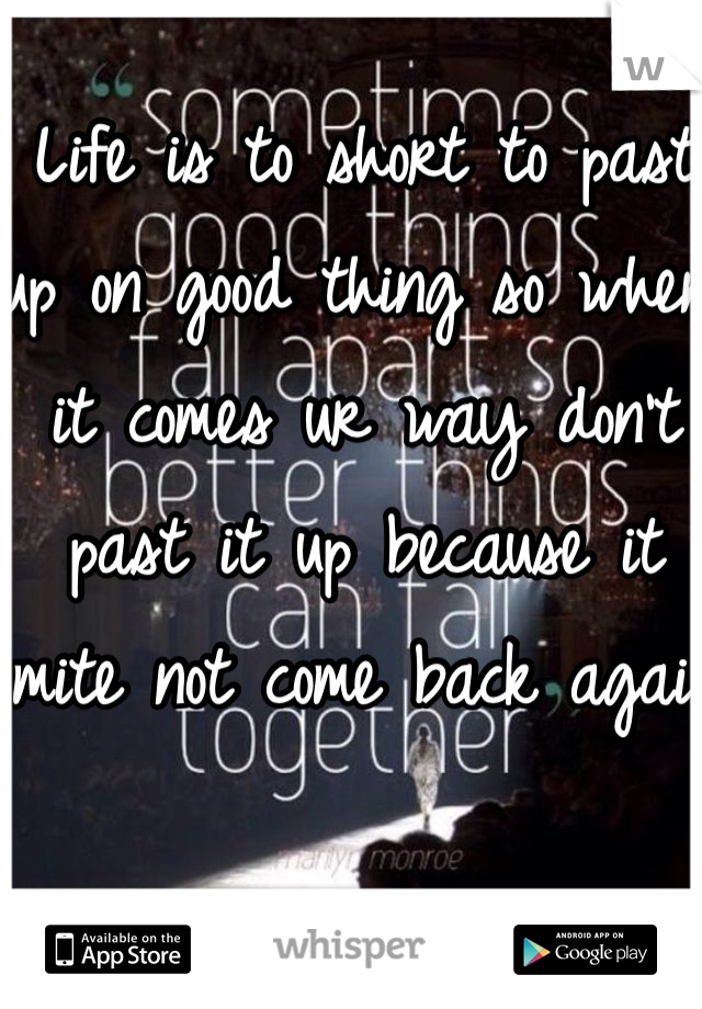 Life is to short to past up on good thing so when it comes ur way don't past it up because it mite not come back again