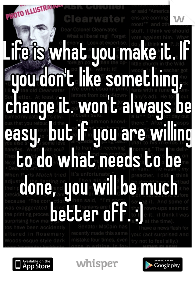 Life is what you make it. If you don't like something,  change it. won't always be easy,  but if you are willing to do what needs to be done,  you will be much better off. :) 