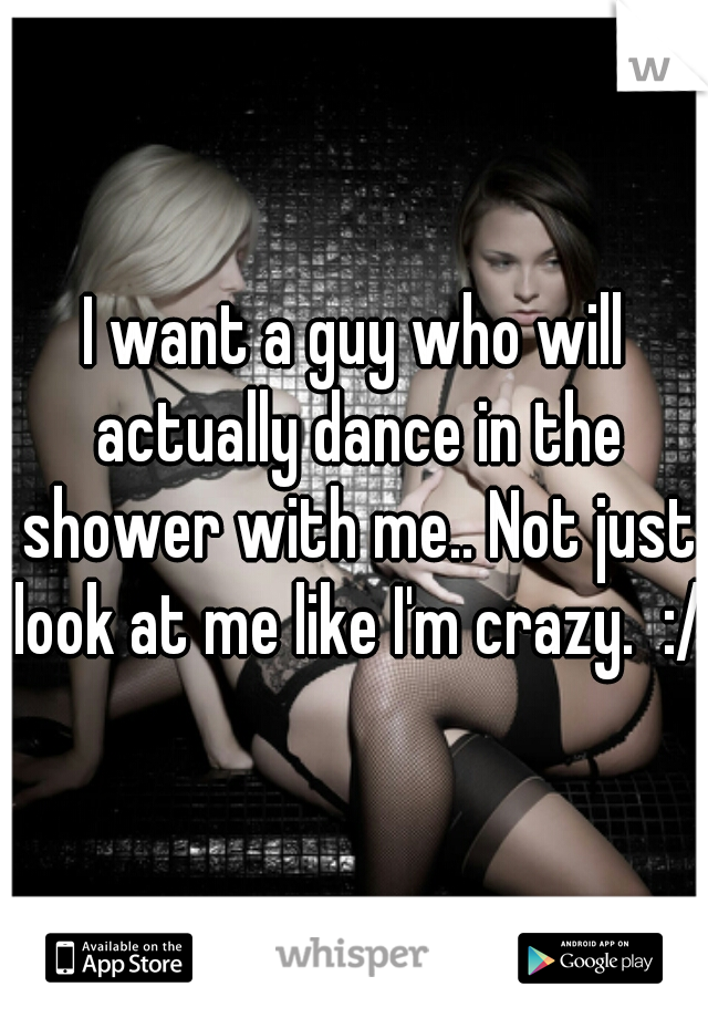 I want a guy who will actually dance in the shower with me.. Not just look at me like I'm crazy.  :/