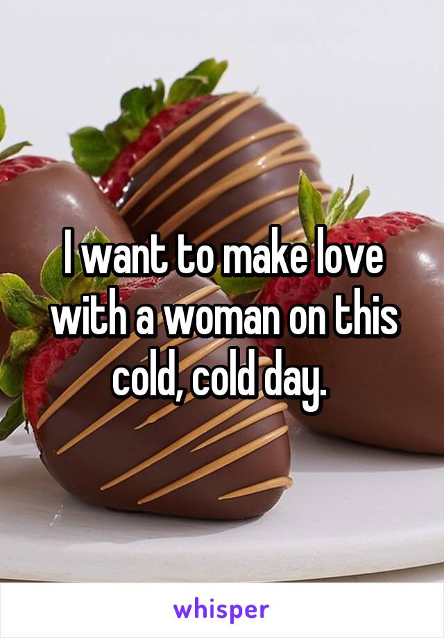I want to make love with a woman on this cold, cold day. 