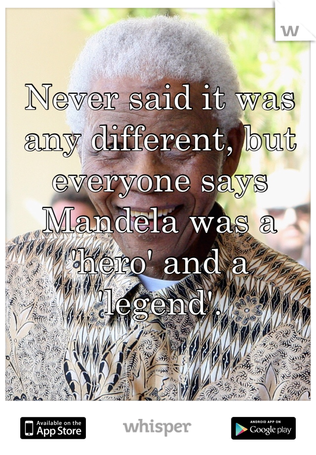 Never said it was any different, but everyone says Mandela was a 'hero' and a 'legend'. 