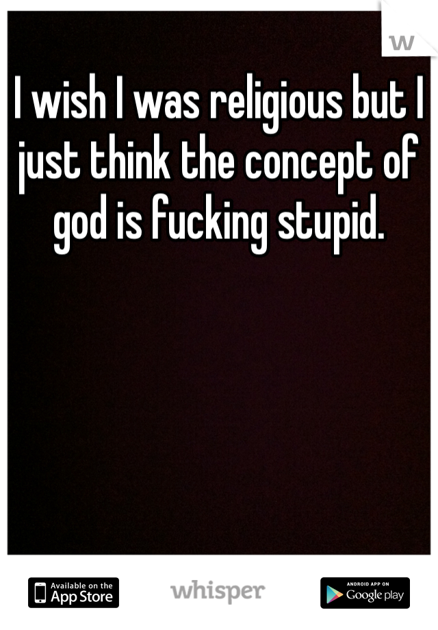 I wish I was religious but I just think the concept of god is fucking stupid.