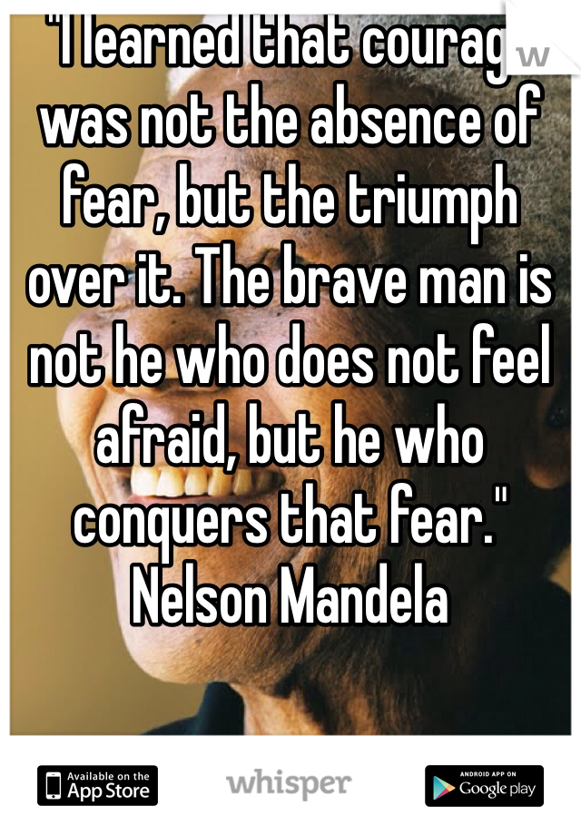 "I learned that courage was not the absence of fear, but the triumph over it. The brave man is not he who does not feel afraid, but he who conquers that fear."
Nelson Mandela
