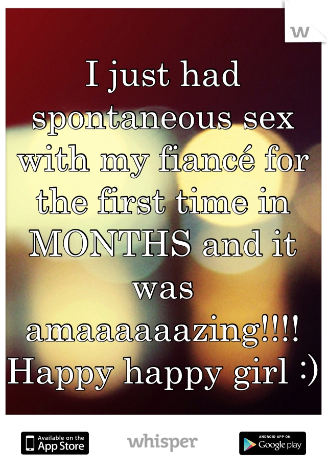 I just had spontaneous sex with my fiancé for the first time in MONTHS and it was amaaaaaazing!!!! Happy happy girl :)