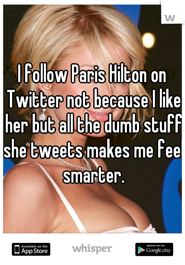 I follow Paris Hilton on Twitter not because I like her but all the dumb stuff she tweets makes me feel smarter.