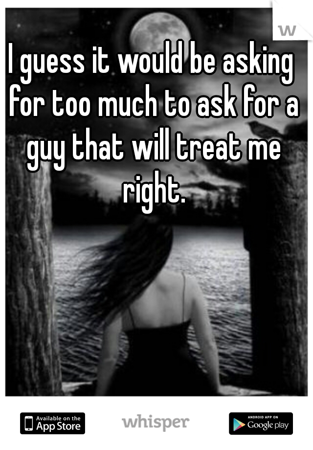 I guess it would be asking for too much to ask for a guy that will treat me right.
