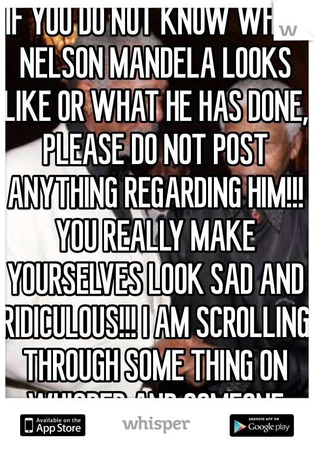 IF YOU DO NOT KNOW WHAT NELSON MANDELA LOOKS LIKE OR WHAT HE HAS DONE, PLEASE DO NOT POST ANYTHING REGARDING HIM!!! YOU REALLY MAKE YOURSELVES LOOK SAD AND RIDICULOUS!!! I AM SCROLLING THROUGH SOME THING ON WHISPER AND SOMEONE STATED THAT THE MAN WAS AN ACTOR (MORGAN FREEMAN)!!! REALLY PEOPLE!!!!! ALL BLACK PEOPLE DO NOT LOOK ALIKE!!!!