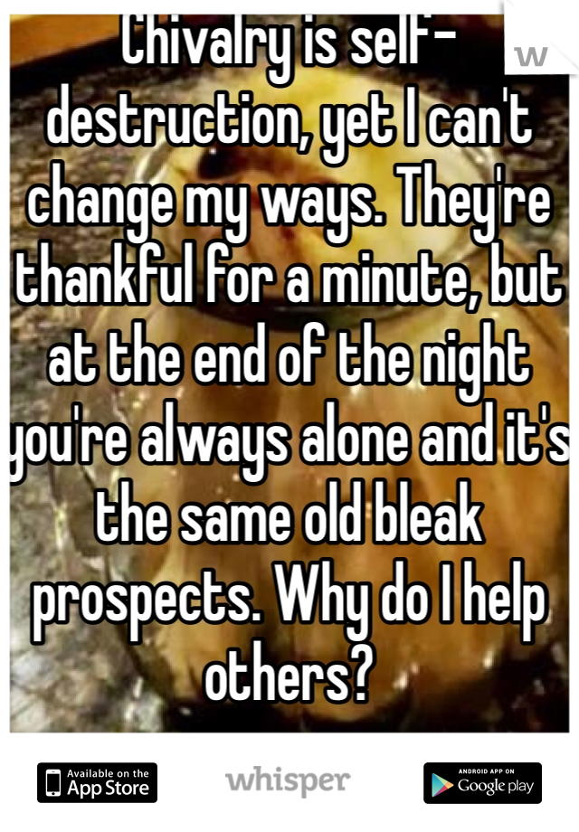 Chivalry is self-destruction, yet I can't change my ways. They're thankful for a minute, but at the end of the night you're always alone and it's the same old bleak prospects. Why do I help others?
