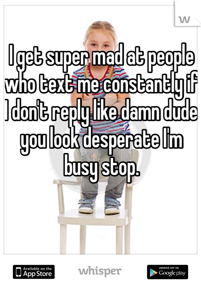 I get super mad at people who text me constantly if I don't reply like damn dude you look desperate I'm busy stop.