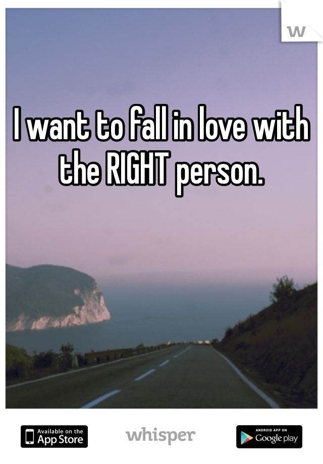 I want to fall in love with the RIGHT person. 