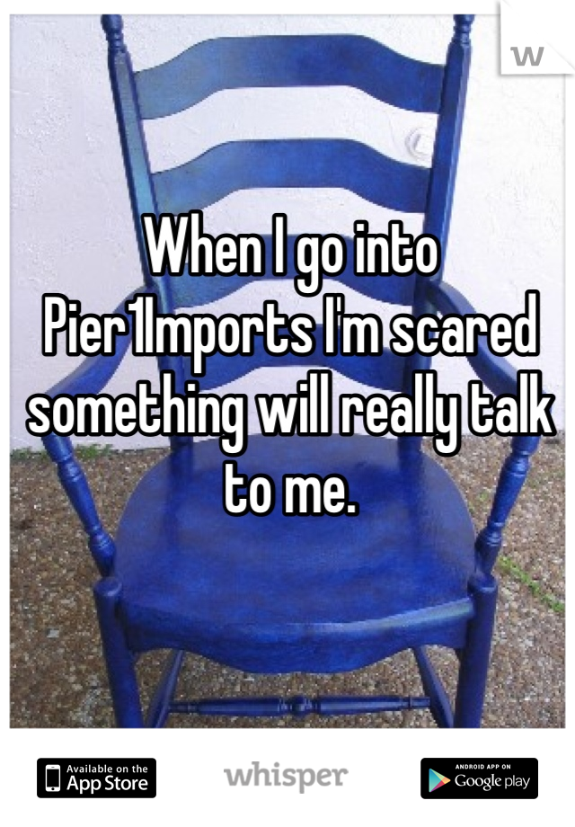 When I go into Pier1Imports I'm scared something will really talk to me.