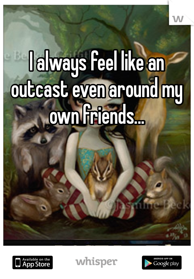 I always feel like an outcast even around my own friends...