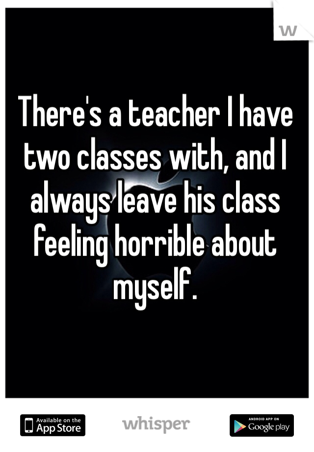 There's a teacher I have two classes with, and I always leave his class feeling horrible about myself. 