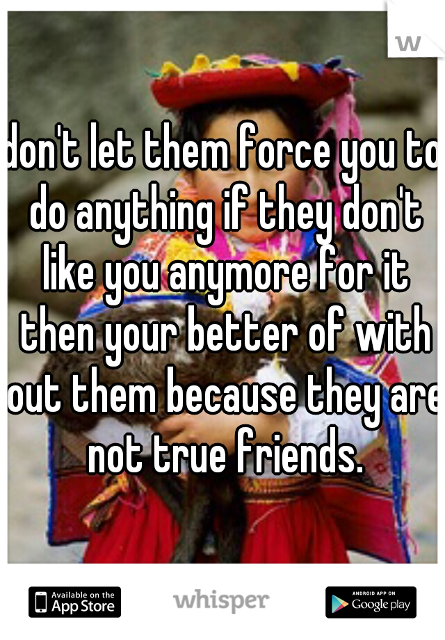 don't let them force you to do anything if they don't like you anymore for it then your better of with out them because they are not true friends.