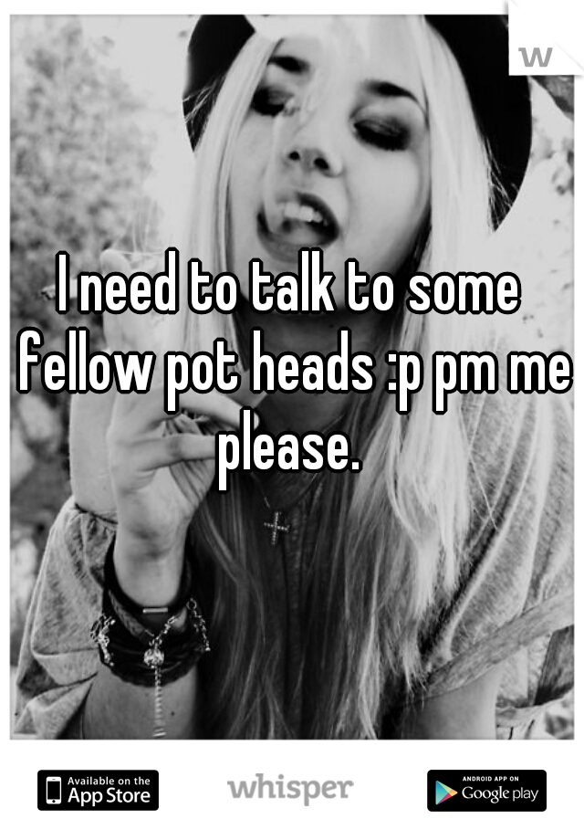 I need to talk to some fellow pot heads :p pm me please. 