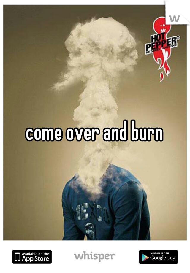 come over and burn