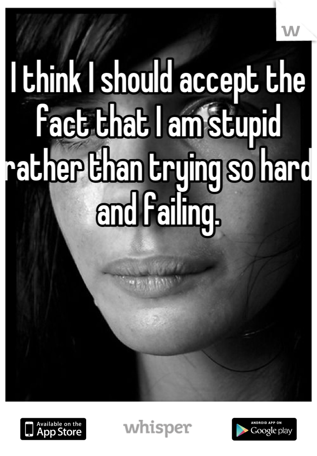 I think I should accept the fact that I am stupid rather than trying so hard and failing.