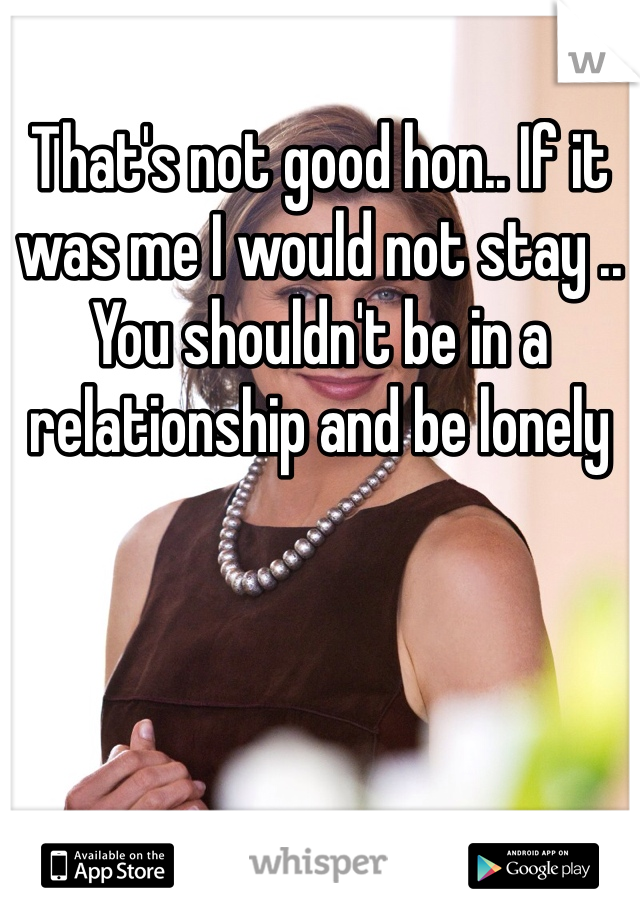 That's not good hon.. If it was me I would not stay .. You shouldn't be in a relationship and be lonely 