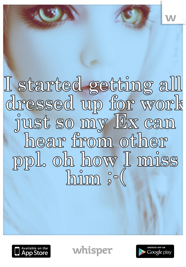 I started getting all dressed up for work just so my Ex can hear from other ppl. oh how I miss him ;-(