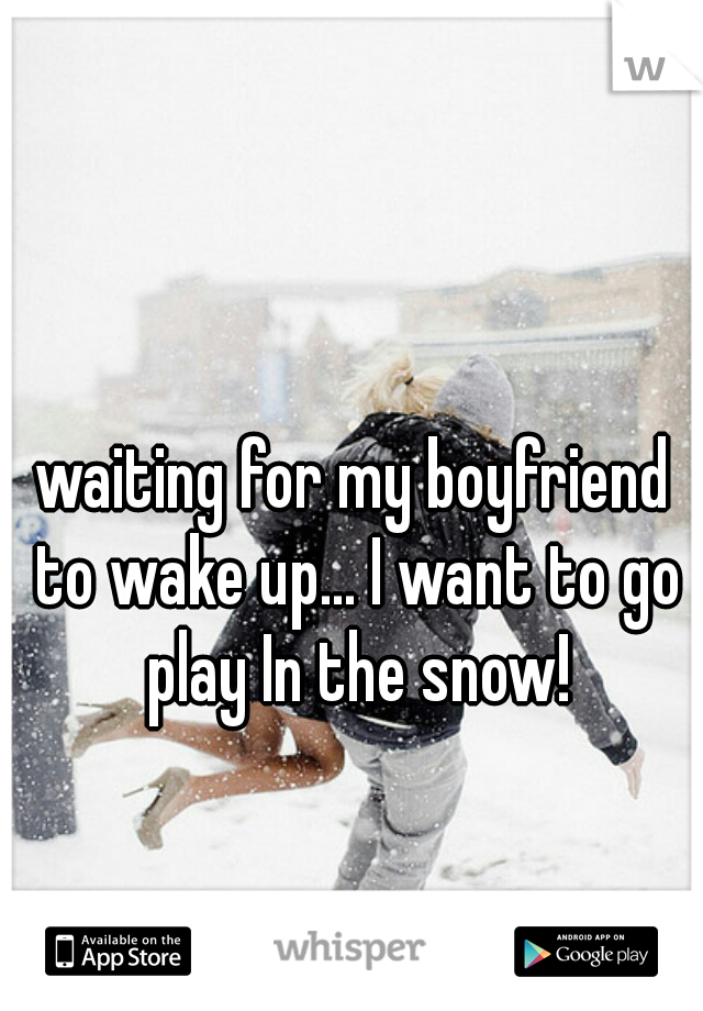 waiting for my boyfriend to wake up... I want to go play In the snow!