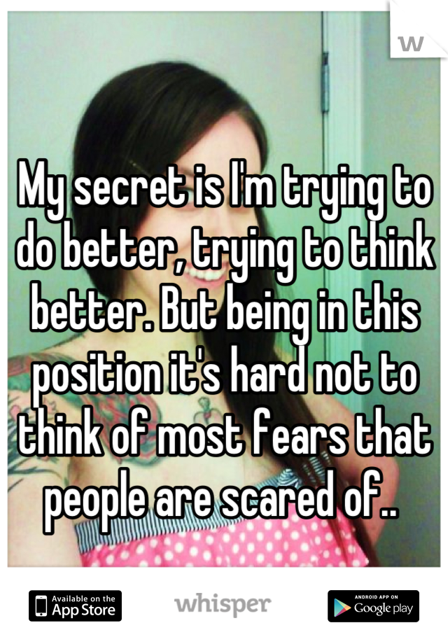 My secret is I'm trying to do better, trying to think better. But being in this position it's hard not to think of most fears that people are scared of.. 