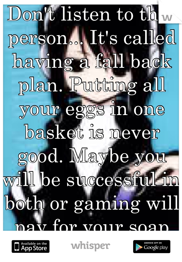 Don't listen to that person... It's called having a fall back plan. Putting all your eggs in one basket is never good. Maybe you will be successful in both or gaming will pay for your soap company's creation.